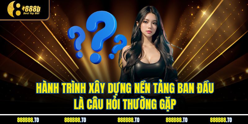 Hành trình xây dựng nền tảng ban đầu là câu hỏi thường gặp